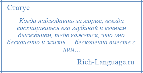 
    Когда наблюдаешь за морем, всегда восхищаешься его глубиной и вечным движением, тебе кажется, что оно бесконечно и жизнь — бесконечна вместе с ним…