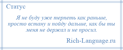 
    Я не буду уже терпеть как раньше, просто встану и пойду дальше, как бы ты меня не держал и не просил.