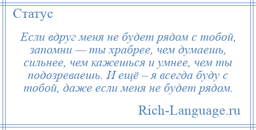 
    Если вдруг меня не будет рядом с тобой, запомни — ты храбрее, чем думаешь, сильнее, чем кажешься и умнее, чем ты подозреваешь. И ещё – я всегда буду с тобой, даже если меня не будет рядом.