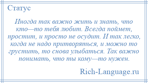 
    Иногда так важно жить и знать, что кто—то тебя любит. Всегда поймет, простит, и просто не осудит. И так легко, когда не надо притворяться, и можно то грустить, то снова улыбаться. Так важно понимать, что ты кому—то нужен.