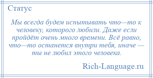 
    Мы всегда будем испытывать что—то к человеку, которого любили. Даже если пройдёт очень много времени. Всё равно, что—то останется внутри тебя, иначе — ты не любил этого человека.