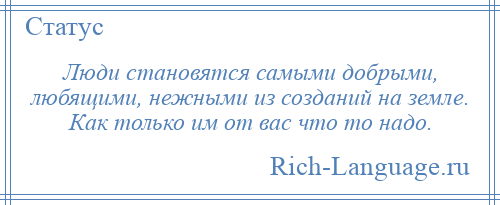 
    Люди становятся самыми добрыми, любящими, нежными из созданий на земле. Как только им от вас что то надо.