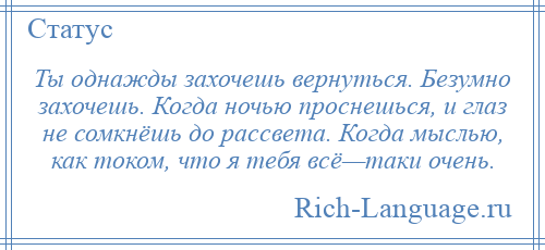 
    Ты однажды захочешь вернуться. Безумно захочешь. Когда ночью проснешься, и глаз не сомкнёшь до рассвета. Когда мыслью, как током, что я тебя всё—таки очень.