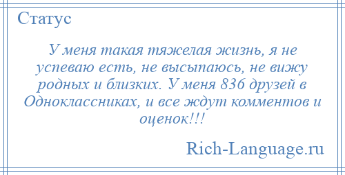 
    У меня такая тяжелая жизнь, я не успеваю есть, не высыпаюсь, не вижу родных и близких. У меня 836 друзей в Одноклассниках, и все ждут комментов и оценок!!!