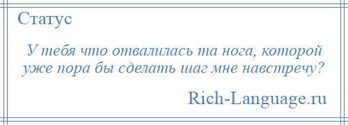 
    У тебя что отвалилась та нога, которой уже пора бы сделать шаг мне навстречу?
