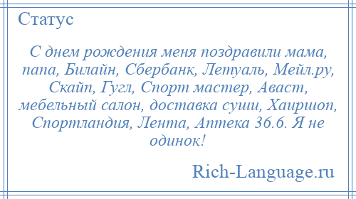 
    С днем рождения меня поздравили мама, папа, Билайн, Сбербанк, Летуаль, Мейл.ру, Скайп, Гугл, Спорт мастер, Аваст, мебельный салон, доставка суши, Хаиршоп, Спортландия, Лента, Аптека 36.6. Я не одинок!