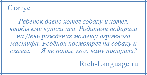 
    Ребенок давно хотел собаку и хотел, чтобы ему купили пса. Родители подарили на День рождения малышу огромного мастифа. Ребёнок посмотрел на собаку и сказал: — Я не понял, кого кому подарили?