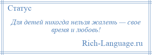 
    Для детей никогда нельзя жалеть — свое время и любовь!