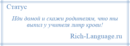 
    Иди домой и скажи родителям, что ты выпил у учителя литр крови!