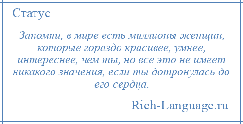 
    Запомни, в мире есть миллионы женщин, которые гораздо красивее, умнее, интереснее, чем ты, но все это не имеет никакого значения, если ты дотронулась до его сердца.