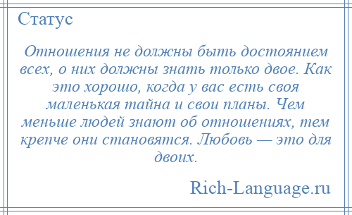 
    Отношения не должны быть достоянием всех, о них должны знать только двое. Как это хорошо, когда у вас есть своя маленькая тайна и свои планы. Чем меньше людей знают об отношениях, тем крепче они становятся. Любовь — это для двоих.