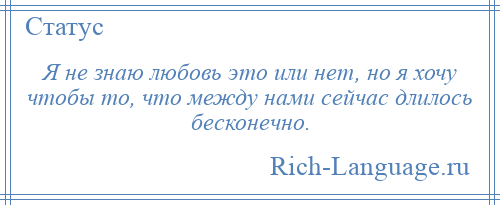 
    Я не знаю любовь это или нет, но я хочу чтобы то, что между нами сейчас длилось бесконечно.