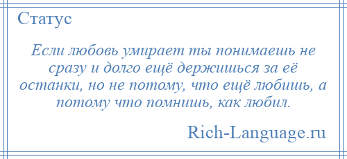 
    Если любовь умирает ты понимаешь не сразу и долго ещё держишься за её останки, но не потому, что ещё любишь, а потому что помнишь, как любил.