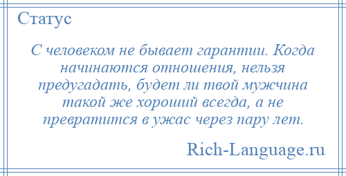 
    С человеком не бывает гарантии. Когда начинаются отношения, нельзя предугадать, будет ли твой мужчина такой же хороший всегда, а не превратится в ужас через пару лет.