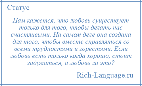 
    Нам кажется, что любовь существует только для того, чтобы делать нас счастливыми. На самом деле она создана для того, чтобы вместе справляться со всеми трудностями и горестями. Если любовь есть только когда хорошо, стоит задуматься, а любовь ли это?