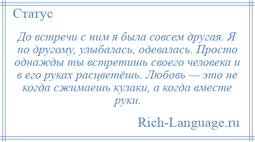 
    До встречи с ним я была совсем другая. Я по другому, улыбалась, одевалась. Просто однажды ты встретишь своего человека и в его руках расцветёшь. Любовь — это не когда сжимаешь кулаки, а когда вместе руки.