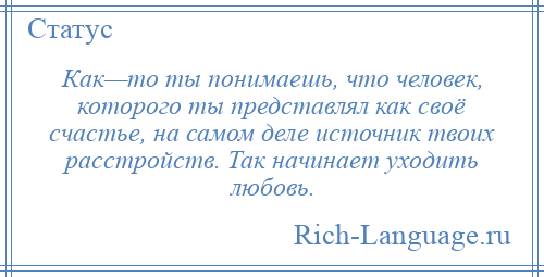 
    Как—то ты понимаешь, что человек, которого ты представлял как своё счастье, на самом деле источник твоих расстройств. Так начинает уходить любовь.