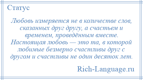 
    Любовь измеряется не в количестве слов, сказанных друг другу, а счастьем и временем, проведённым вместе. Настоящая любовь — это та, в которой любимые безмерно счастливы друг с другом и счастливы не один десяток лет.