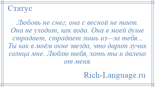 
    Любовь не снег, она с весной не тает. Она не уходит, как вода. Она в моей душе страдает, страдает лишь из—за тебя... Ты как в моём окне звезда, что дарит лучик солнца мне. Люблю тебя, хоть ты и далеко от меня.