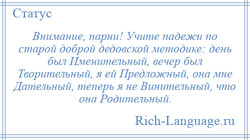 
    Внимание, парни! Учите падежи по старой доброй дедовской методике: день был Именительный, вечер был Творительный, я ей Предложный, она мне Дательный, теперь я не Винительный, что она Родительный.
