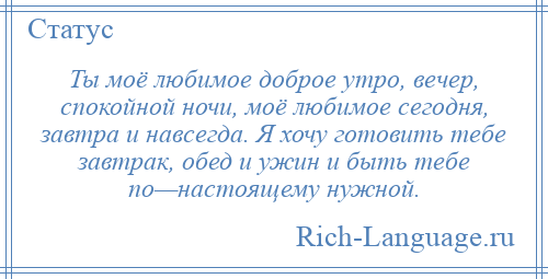 
    Ты моё любимое доброе утро, вечер, спокойной ночи, моё любимое сегодня, завтра и навсегда. Я хочу готовить тебе завтрак, обед и ужин и быть тебе по—настоящему нужной.