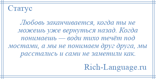 
    Любовь заканчивается, когда ты не можешь уже вернуться назад. Когда понимаешь — води тихо течёт под мостами, а мы не понимаем друг друга, мы расстались и сами не заметили как.