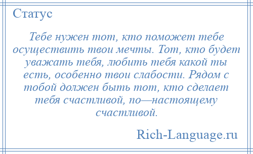 
    Тебе нужен тот, кто поможет тебе осуществить твои мечты. Тот, кто будет уважать тебя, любить тебя какой ты есть, особенно твои слабости. Рядом с тобой должен быть тот, кто сделает тебя счастливой, по—настоящему счастливой.
