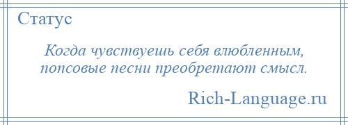 
    Когда чувствуешь себя влюбленным, попсовые песни преобретают смысл.