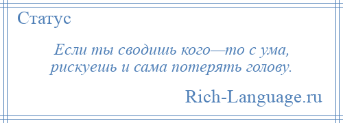 
    Если ты сводишь кого—то с ума, рискуешь и сама потерять голову.