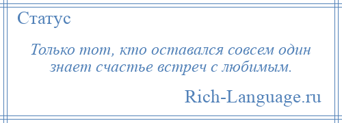 
    Только тот, кто оставался совсем один знает счастье встреч с любимым.