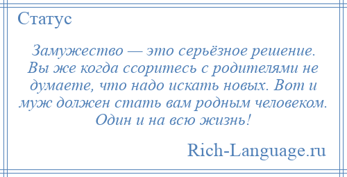 
    Замужество — это серьёзное решение. Вы же когда ссоритесь с родителями не думаете, что надо искать новых. Вот и муж должен стать вам родным человеком. Один и на всю жизнь!