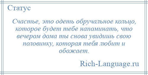 
    Счастье, это одеть обручальное кольцо, которое будет тебе напоминать, что вечером дома ты снова увидишь свою половинку, которая тебя любит и обожает.
