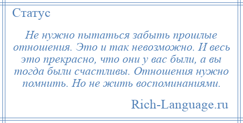 
    Не нужно пытаться забыть прошлые отношения. Это и так невозможно. И весь это прекрасно, что они у вас были, а вы тогда были счастливы. Отношения нужно помнить. Но не жить воспоминаниями.