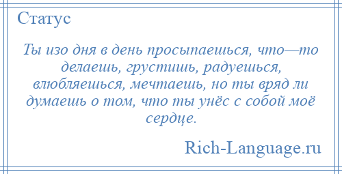 
    Ты изо дня в день просыпаешься, что—то делаешь, грустишь, радуешься, влюбляешься, мечтаешь, но ты вряд ли думаешь о том, что ты унёс с собой моё сердце.