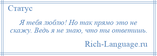 
    Я тебя люблю! Но так прямо это не скажу. Ведь я не знаю, что ты ответишь.