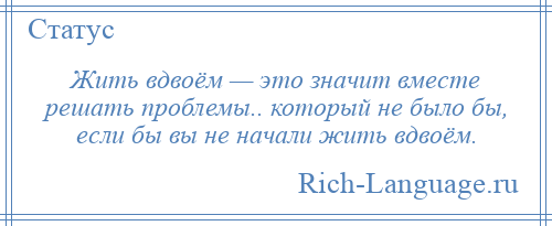 
    Жить вдвоём — это значит вместе решать проблемы.. который не было бы, если бы вы не начали жить вдвоём.