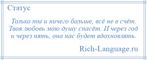 
    Только ты и ничего больше, всё не в счёт. Твоя любовь мою душу спасёт. И через год и через пять, она нас будет вдохновлять.