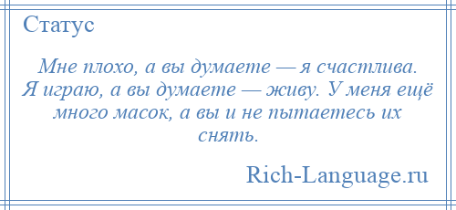 
    Мне плохо, а вы думаете — я счастлива. Я играю, а вы думаете — живу. У меня ещё много масок, а вы и не пытаетесь их снять.