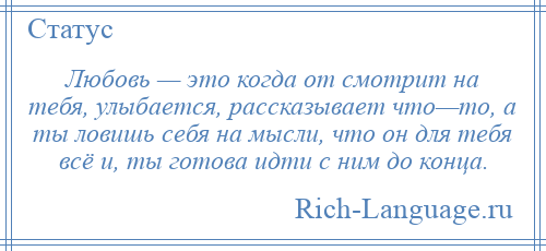 
    Любовь — это когда от смотрит на тебя, улыбается, рассказывает что—то, а ты ловишь себя на мысли, что он для тебя всё и, ты готова идти с ним до конца.