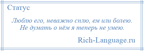 
    Люблю его, неважно сплю, ем или болею. Не думать о нём я теперь не умею.