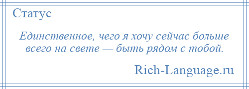 
    Единственное, чего я хочу сейчас больше всего на свете — быть рядом с тобой.