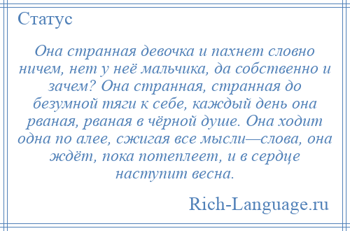 
    Она странная девочка и пахнет словно ничем, нет у неё мальчика, да собственно и зачем? Она странная, странная до безумной тяги к себе, каждый день она рваная, рваная в чёрной душе. Она ходит одна по алее, сжигая все мысли—слова, она ждёт, пока потеплеет, и в сердце наступит весна.