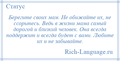 
    Берегите своих мам. Не обижайте их, не ссорьтесь. Ведь в жизни мама самый дорогой и близкий человек. Она всегда поддержит и всегда будет с вами. Любите их и не забывайте.