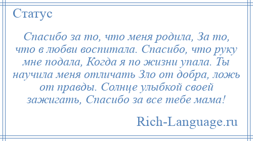 
    Спасибо за то, что меня родила, За то, что в любви воспитала. Спасибо, что руку мне подала, Когда я по жизни упала. Ты научила меня отличать Зло от добра, ложь от правды. Солнце улыбкой своей зажигать, Спасибо за все тебе мама!