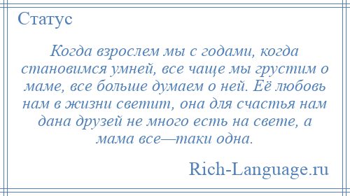 
    Когда взрослем мы с годами, когда становимся умней, все чаще мы грустим о маме, все больше думаем о ней. Её любовь нам в жизни светит, она для счастья нам дана друзей не много есть на свете, а мама все—таки одна.