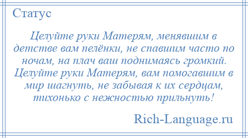 
    Целуйте руки Матерям, менявшим в детстве вам пелёнки, не спавшим часто по ночам, на плач ваш поднимаясь громкий. Целуйте руки Матерям, вам помогавшим в мир шагнуть, не забывая к их сердцам, тихонько с нежностью прильнуть!