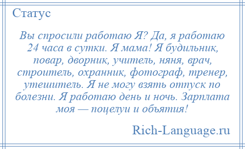 
    Вы спросили работаю Я? Да, я работаю 24 часа в сутки. Я мама! Я будильник, повар, дворник, учитель, няня, врач, строитель, охранник, фотограф, тренер, утешитель. Я не могу взять отпуск по болезни. Я работаю день и ночь. Зарплата моя — поцелуи и объятия!