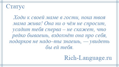 
    Ходи к своей маме в гости, пока твоя мама жива! Она ни о чём не спросит, усадит тебя сперва – не скажет, что редко бываешь, вздохнёт она про себя, подарков не надо–ты знаешь, — увидеть бы ей тебя.