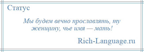 
    Мы будем вечно прославлять, ту женщину, чье имя — мать!