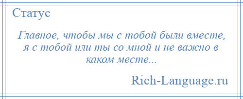 
    Главное, чтобы мы с тобой были вместе, я с тобой или ты со мной и не важно в каком месте...